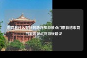 东莞有什么好玩的地方旅游景点门票价格东莞的旅游景点与游玩建议