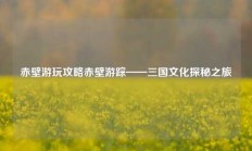 赤壁游玩攻略赤壁游踪——三国文化探秘之旅