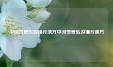 中国雪景旅游推荐地方中国雪景旅游推荐地方