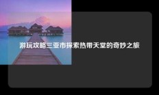 游玩攻略三亚市探索热带天堂的奇妙之旅