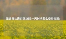 无锡鼋头渚游玩攻略,一天时间怎么安排合理?