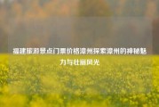 福建旅游景点门票价格漳州探索漳州的神秘魅力与壮丽风光