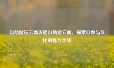 自助游玩云南攻略自助游云南，探索自然与文化的魅力之旅