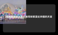 英国旅游必去景区推荐探索英伦风情的天堂