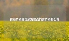 近期价格最佳旅游景点门票价格怎么算