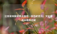 江苏常州旅游景点推荐一座历史悠久、文化底蕴深厚的古城