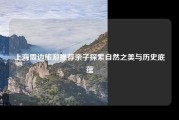 上海周边旅游推荐亲子探索自然之美与历史底蕴
