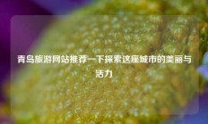 青岛旅游网站推荐一下探索这座城市的美丽与活力