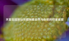 天堂花园游玩攻略探索自然与心灵的双重盛宴