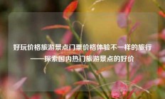 好玩价格旅游景点门票价格体验不一样的旅行——探索国内热门旅游景点的好价