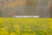 广东游玩攻略景点大全图片