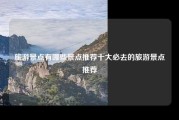 旅游景点有哪些景点推荐十大必去的旅游景点推荐