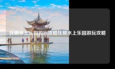 抚顺水上乐园游玩攻略抚顺水上乐园游玩攻略