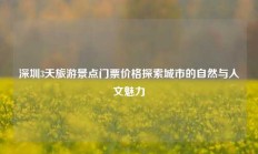 深圳3天旅游景点门票价格探索城市的自然与人文魅力