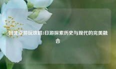 到北京游玩攻略3日游探索历史与现代的完美融合