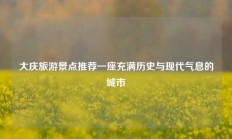 大庆旅游景点推荐一座充满历史与现代气息的城市