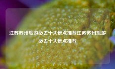 江苏苏州旅游必去十大景点推荐江苏苏州旅游必去十大景点推荐