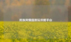 民族风情园游玩攻略平山