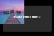 附近城市旅游景区哪里好玩