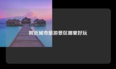 附近城市旅游景区哪里好玩