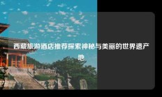 西藏旅游酒店推荐探索神秘与美丽的世界遗产地