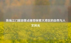 珠海江门旅游景点推荐探索大湾区的自然与人文风光