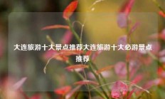 大连旅游十大景点推荐大连旅游十大必游景点推荐
