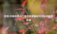 东莞3月旅游景点门票价格春暖花开之际的旅行胜地