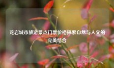 龙岩城市旅游景点门票价格探索自然与人文的完美结合