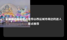 运城周边旅游景点推荐山西运城市周边的迷人景点推荐