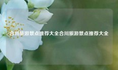 合川旅游景点推荐大全合川旅游景点推荐大全