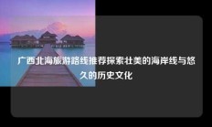 广西北海旅游路线推荐探索壮美的海岸线与悠久的历史文化