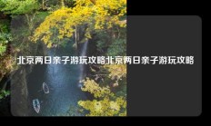 北京两日亲子游玩攻略北京两日亲子游玩攻略