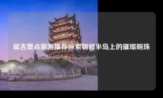 延吉景点旅游推荐探索朝鲜半岛上的璀璨明珠