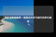到杭州旅游推荐一座融合历史与现代的梦幻城市