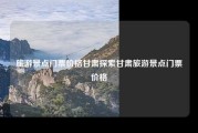 旅游景点门票价格甘肃探索甘肃旅游景点门票价格