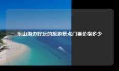 乐山周边好玩的旅游景点门票价格多少