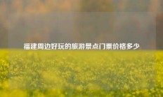 福建周边好玩的旅游景点门票价格多少