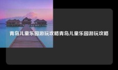 青岛儿童乐园游玩攻略青岛儿童乐园游玩攻略
