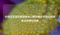价格北京郊区旅游景点门票价格北京郊区旅游景点的票价探索