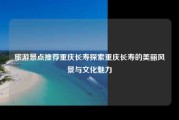 旅游景点推荐重庆长寿探索重庆长寿的美丽风景与文化魅力