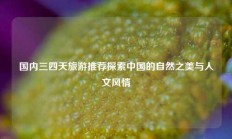 国内三四天旅游推荐探索中国的自然之美与人文风情