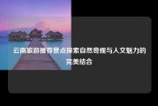 云南旅游推荐景点探索自然奇观与人文魅力的完美结合