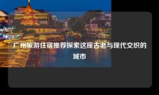 广州旅游住宿推荐探索这座古老与现代交织的城市