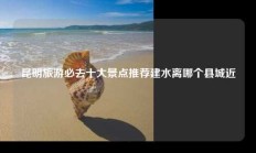 昆明旅游必去十大景点推荐建水离哪个县城近