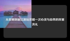 从昆明到丽江游玩攻略一次心灵与自然的双重洗礼