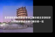 北京郊区好玩的旅游景点门票价格北京郊区好玩的旅游景点及其门票价格一览