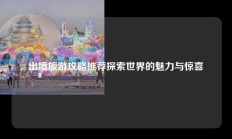 出境旅游攻略推荐探索世界的魅力与惊喜