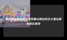 唐山附近旅游景区推荐唐山周边的五大著名旅游景区推荐