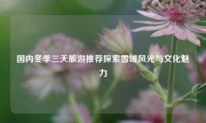 国内冬季三天旅游推荐探索雪域风光与文化魅力